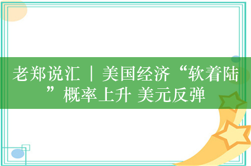 老郑说汇 | 美国经济“软着陆”概率上升 美元反弹