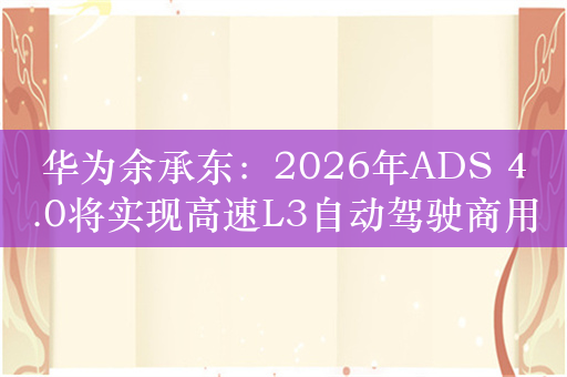 华为余承东：2026年ADS 4.0将实现高速L3自动驾驶商用