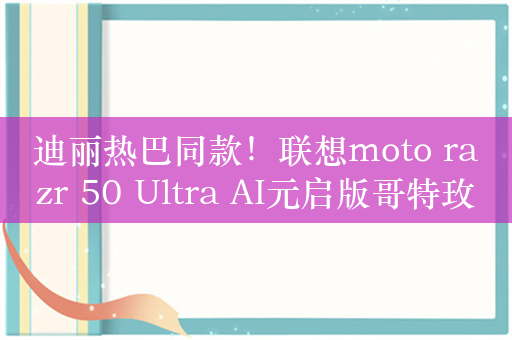 迪丽热巴同款！联想moto razr 50 Ultra AI元启版哥特玫瑰发布：6999元