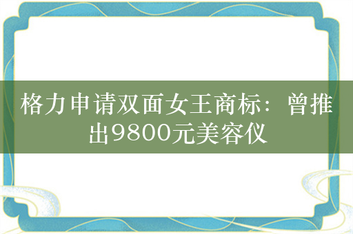 格力申请双面女王商标：曾推出9800元美容仪