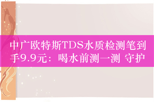 中广欧特斯TDS水质检测笔到手9.9元：喝水前测一测 守护家人健康