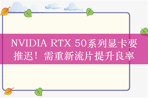 NVIDIA RTX 50系列显卡要推迟！需重新流片提升良率