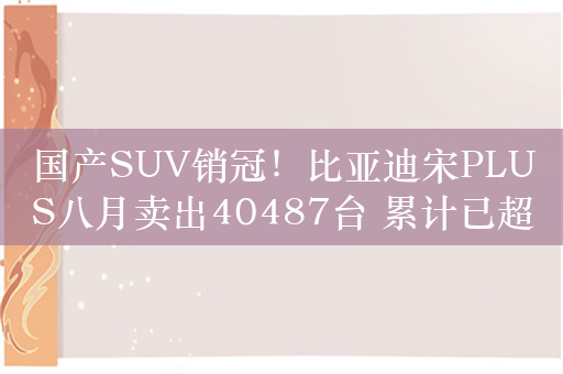 国产SUV销冠！比亚迪宋PLUS八月卖出40487台 累计已超100万台