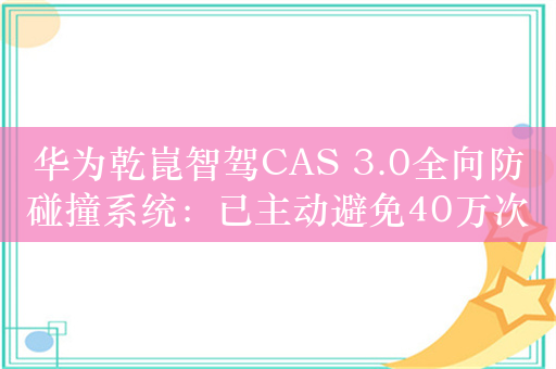 华为乾崑智驾CAS 3.0全向防碰撞系统：已主动避免40万次+可能碰撞