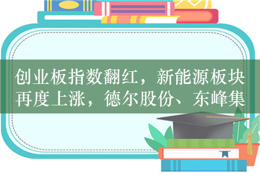 创业板指数翻红，新能源板块再度上涨，德尔股份、东峰集团等涨停