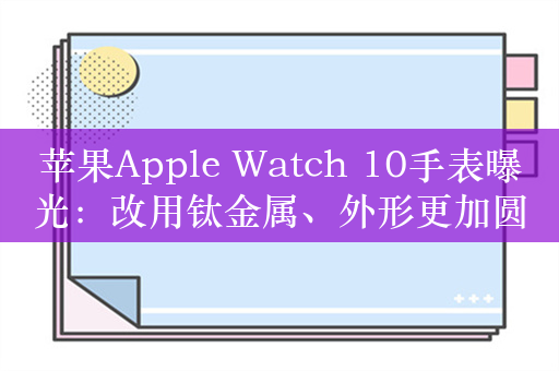 苹果Apple Watch 10手表曝光：改用钛金属、外形更加圆润