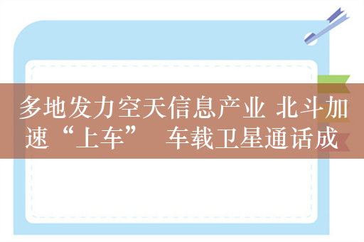 多地发力空天信息产业 北斗加速“上车”  车载卫星通话成本有望降至千元以下