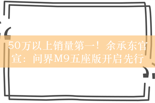 50万以上销量第一！余承东官宣：问界M9五座版开启先行者计划