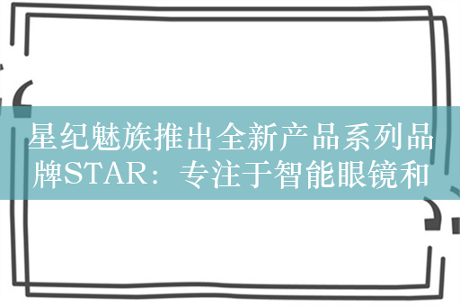 星纪魅族推出全新产品系列品牌STAR：专注于智能眼镜和智能汽车