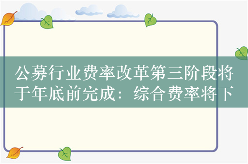 公募行业费率改革第三阶段将于年底前完成：综合费率将下降18%，每年为投资者节省约450亿元