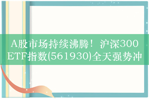 A股市场持续沸腾！沪深300ETF指数(561930)全天强势冲击五连升