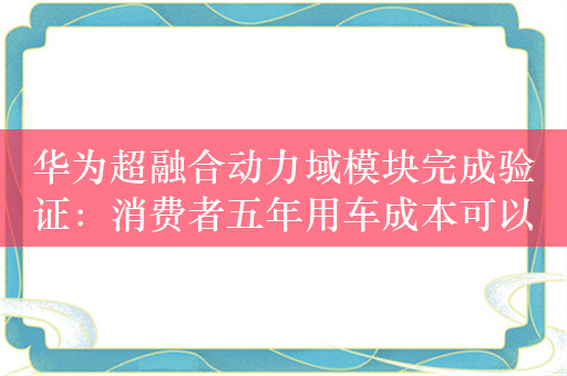 华为超融合动力域模块完成验证：消费者五年用车成本可以节省2000元！