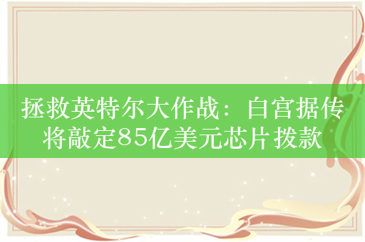 拯救英特尔大作战：白宫据传将敲定85亿美元芯片拨款