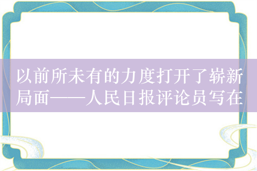 以前所未有的力度打开了崭新局面——人民日报评论员写在改革开放45周年之际