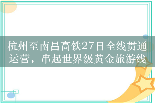 杭州至南昌高铁27日全线贯通运营，串起世界级黄金旅游线