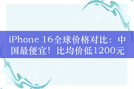 iPhone 16全球价格对比：中国最便宜！比均价低1200元