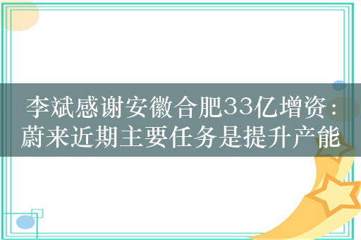 李斌感谢安徽合肥33亿增资：蔚来近期主要任务是提升产能