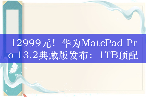 12999元！华为MatePad Pro 13.2典藏版发布：1TB顶配+手写笔/键盘/耳机全家桶