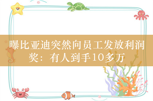 曝比亚迪突然向员工发放利润奖：有人到手10多万