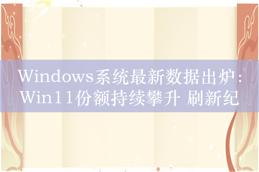 Windows系统最新数据出炉：Win11份额持续攀升 刷新纪录