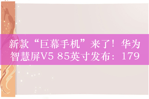 新款“巨幕手机”来了！华为智慧屏V5 85英寸发布：17999元 支持隔空触控