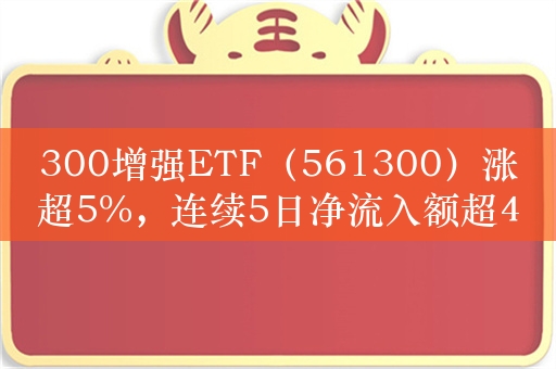 300增强ETF（561300）涨超5%，连续5日净流入额超4.2亿元