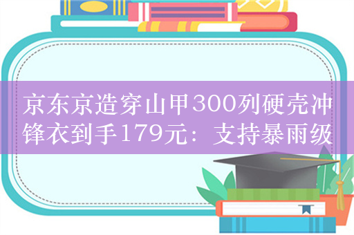 京东京造穿山甲300列硬壳冲锋衣到手179元：支持暴雨级防水