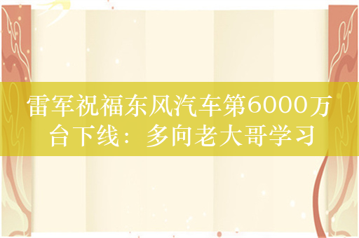 雷军祝福东风汽车第6000万台下线：多向老大哥学习