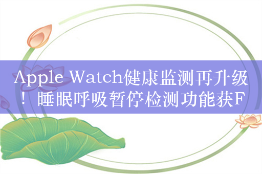 Apple Watch健康监测再升级！睡眠呼吸暂停检测功能获FDA批准