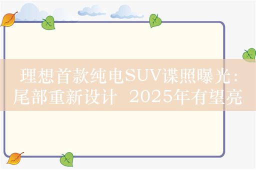 理想首款纯电SUV谍照曝光：尾部重新设计  2025年有望亮相