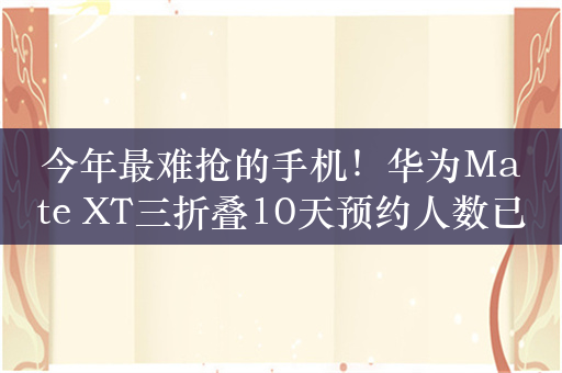 今年最难抢的手机！华为Mate XT三折叠10天预约人数已达626万：备货量100万台