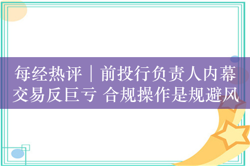 每经热评︱前投行负责人内幕交易反巨亏 合规操作是规避风险最好方式