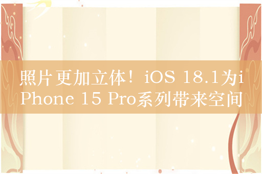 照片更加立体！iOS 18.1为iPhone 15 Pro系列带来空间照片拍摄功能