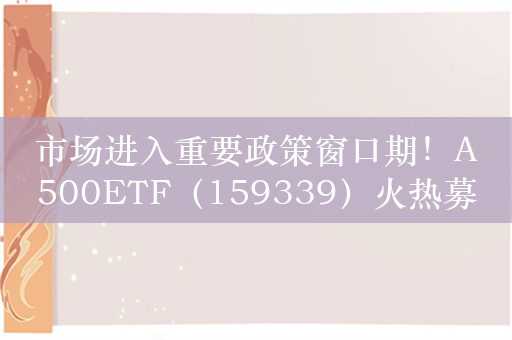 市场进入重要政策窗口期！A500ETF（159339）火热募集中，跟踪中证A500指数布局A股基本面优质核心资产，有望受政策加码刺激