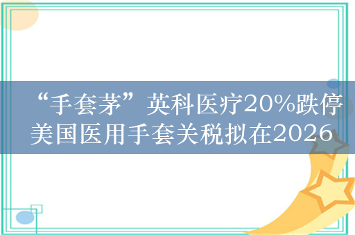 “手套茅”英科医疗20%跌停 美国医用手套关税拟在2026年升至100%