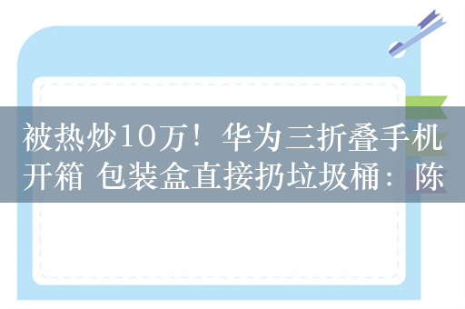 被热炒10万！华为三折叠手机开箱 包装盒直接扔垃圾桶：陈震道歉