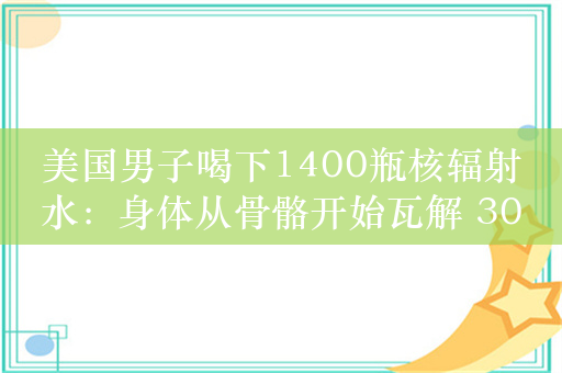 美国男子喝下1400瓶核辐射水：身体从骨骼开始瓦解 30年后遗骸还在发热