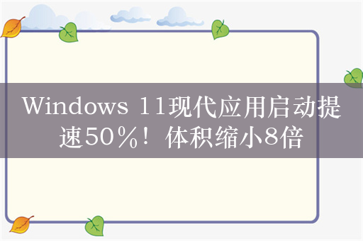 Windows 11现代应用启动提速50％！体积缩小8倍