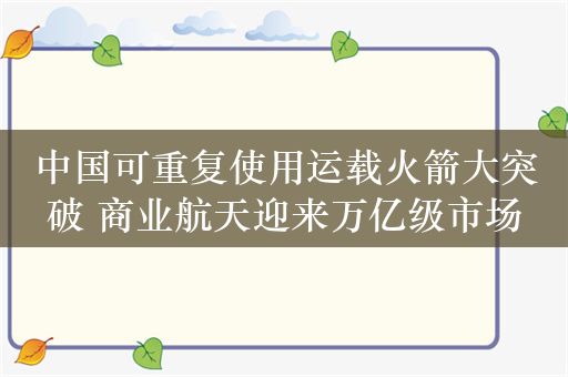 中国可重复使用运载火箭大突破 商业航天迎来万亿级市场