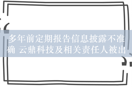 多年前定期报告信息披露不准确 云鼎科技及相关责任人被出具警示函