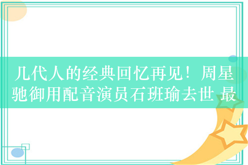 几代人的经典回忆再见！周星驰御用配音演员石班瑜去世 最后一条朋友圈让人泪目