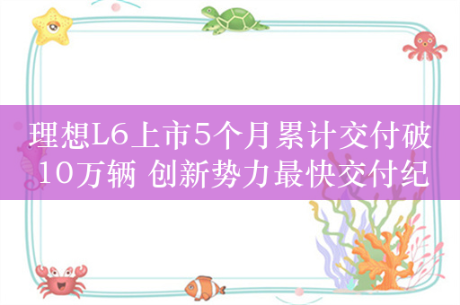 理想L6上市5个月累计交付破10万辆 创新势力最快交付纪录