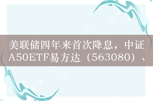 美联储四年来首次降息，中证A50ETF易方达（563080）、沪深300ETF易方达（510310）等产品受市场关注