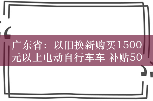 广东省：以旧换新购买1500元以上电动自行车车 补贴500元