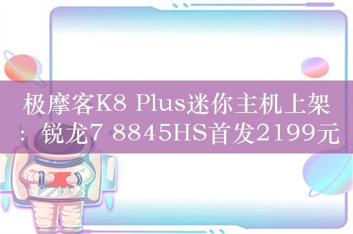 极摩客K8 Plus迷你主机上架：锐龙7 8845HS首发2199元