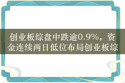 创业板综盘中跌逾0.9%，资金连续两日低位布局创业板综ETF华夏（159563）