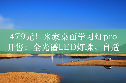 479元！米家桌面学习灯pro开售：全光谱LED灯珠、自适应调光