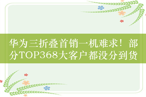 华为三折叠首销一机难求！部分TOP368大客户都没分到货