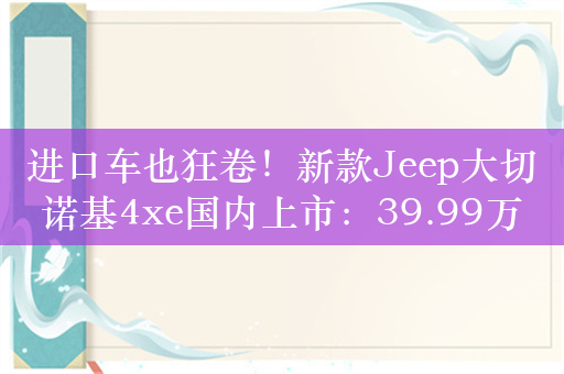 进口车也狂卷！新款Jeep大切诺基4xe国内上市：39.99万起