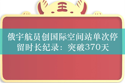 俄宇航员创国际空间站单次停留时长纪录：突破370天